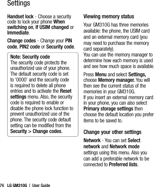 LG GM310G  |  User Guide76Handset lock - Choose a security code to lock your phone When switching on, If USIM changed or Immediate.Change codes - Change your PIN code, PIN2 code or Security code.Note: Security code The security code protects the unauthorized use of your phone. The default security code is set to ‘0000’ and the security code is required to delete all phone entries and to activate the Reset settings menu. Also, the security code is required to enable or disable the phone lock function to prevent unauthorized use of the phone. The security code default setting can be modified from the Security &gt; Change codes.Viewing memory statusYour GM310G has three memories available: the phone, the USIM card and an external memory card (you may need to purchase the memory card separately).  You can use the memory manager to determine how each memory is used and see how much space is available.Press Menu and select Settings, choose Memory manager. You will then see the current status of the memories in your GM310G. If you insert an external memory card in your phone, you can also select Primary storage settings then choose the default location you prefer items to be saved to.Change your other settingsNetwork - You can set Select network and Network mode settings using this menu. Also you can add a preferable network to be connected to Preferred lists.Settings