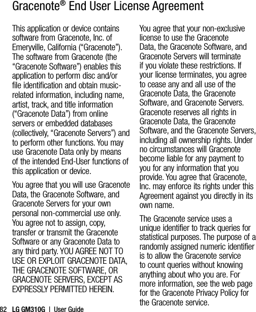 LG GM310G  |  User Guide82This application or device contains software from Gracenote, Inc. of Emeryville, California (“Gracenote”). The software from Gracenote (the “Gracenote Software”) enables this application to perform disc and/or file identification and obtain music-related information, including name, artist, track, and title information (“Gracenote Data”) from online servers or embedded databases (collectively, “Gracenote Servers”) and to perform other functions. You may use Gracenote Data only by means of the intended End-User functions of this application or device.You agree that you will use Gracenote Data, the Gracenote Software, and Gracenote Servers for your own personal non-commercial use only. You agree not to assign, copy, transfer or transmit the Gracenote Software or any Gracenote Data to any third party. YOU AGREE NOT TO USE OR EXPLOIT GRACENOTE DATA, THE GRACENOTE SOFTWARE, OR GRACENOTE SERVERS, EXCEPT AS EXPRESSLY PERMITTED HEREIN.You agree that your non-exclusive license to use the Gracenote Data, the Gracenote Software, and Gracenote Servers will terminate if you violate these restrictions. If your license terminates, you agree to cease any and all use of the Gracenote Data, the Gracenote Software, and Gracenote Servers. Gracenote reserves all rights in Gracenote Data, the Gracenote Software, and the Gracenote Servers, including all ownership rights. Under no circumstances will Gracenote become liable for any payment to you for any information that you provide. You agree that Gracenote, Inc. may enforce its rights under this Agreement against you directly in its own name.The Gracenote service uses a unique identifier to track queries for statistical purposes. The purpose of a randomly assigned numeric identifier is to allow the Gracenote service to count queries without knowing anything about who you are. For more information, see the web page for the Gracenote Privacy Policy for the Gracenote service.Gracenote® End User License Agreement