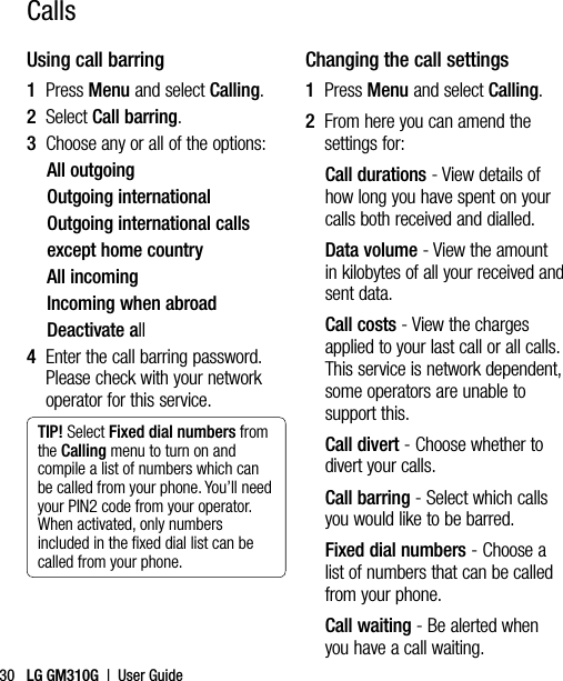 LG GM310G  |  User Guide30Using call barring1  Press Menu and select Calling.2  Select Call barring.3   Choose any or all of the options:All outgoingOutgoing internationalOutgoing international callsexcept home countryAll incomingIncoming when abroadDeactivate all4   Enter the call barring password. Please check with your network operator for this service.TIP! Select Fixed dial numbers from the Calling menu to turn on and compile a list of numbers which can be called from your phone. You’ll need your PIN2 code from your operator. When activated, only numbers included in the ﬁxed dial list can be called from your phone.Changing the call settings1  Press Menu and select Calling.2   From here you can amend the settings for:Call durations - View details of how long you have spent on your calls both received and dialled.Data volume - View the amount in kilobytes of all your received and sent data. Call costs - View the charges applied to your last call or all calls. This service is network dependent, some operators are unable to support this.Call divert - Choose whether to divert your calls.Call barring - Select which calls you would like to be barred.Fixed dial numbers - Choose a list of numbers that can be called from your phone.Call waiting - Be alerted when you have a call waiting.Calls