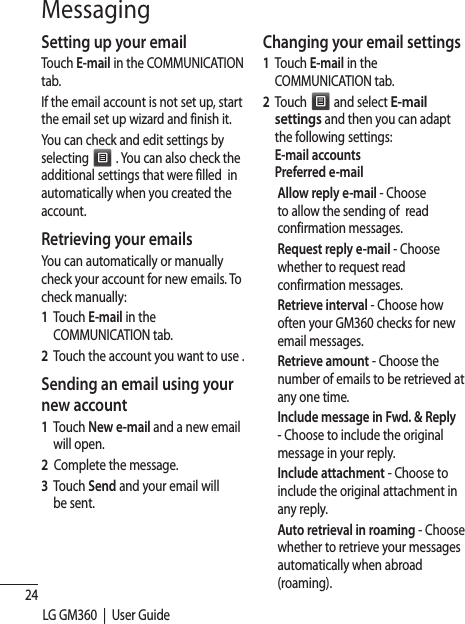 24LG GM360  |  User GuideMessagingSetting up your emailTouch E-mail in the COMMUNICATION tab. If the email account is not set up, start the email set up wizard and finish it.You can check and edit settings by selecting   . You can also check the additional settings that were filled  in automatically when you created the account.Retrieving your emailsYou can automatically or manually check your account for new emails. To check manually:1   Touch E-mail in the    COMMUNICATION tab. 2   Touch the account you want to use .Sending an email using your new account1   Touch New e-mail and a new email will open.2  Complete the message.3   Touch Send and your email will be sent.Changing your email settings1   Touch E-mail in the    COMMUNICATION tab. 2   Touch   and select E-mail settings and then you can adapt the following settings:E-mail accountsPreferred e-mailAllow reply e-mail - Choose to allow the sending of  read confirmation messages.Request reply e-mail - Choose whether to request read confirmation messages.Retrieve interval - Choose how often your GM360 checks for new email messages.Retrieve amount - Choose the number of emails to be retrieved at any one time.   Include message in Fwd. &amp; Reply - Choose to include the original message in your reply.  Include attachment - Choose to include the original attachment in any reply.   Auto retrieval in roaming - Choose whether to retrieve your messages automatically when abroad (roaming).