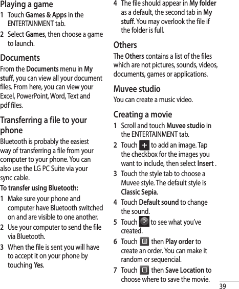 39Playing a game1  Touch Games &amp; Apps in the ENTERTAINMENT tab.2  Select Games, then choose a game to launch.DocumentsFrom the Documents menu in My stuff, you can view all your document files. From here, you can view your Excel, PowerPoint, Word, Text and pdf files.Transferring a file to your phoneBluetooth is probably the easiest way of transferring a file from your computer to your phone. You can also use the LG PC Suite via your sync cable.To transfer using Bluetooth:1   Make sure your phone and computer have Bluetooth switched on and are visible to one another.2   Use your computer to send the file via Bluetooth.3   When the file is sent you will have to accept it on your phone by touching Yes.4    The file should appear in My folder as a default, the second tab in My stuff. You may overlook the file if the folder is full.OthersThe Others contains a list of the files which are not pictures, sounds, videos, documents, games or applications.  Muvee studioYou can create a music video. Creating a movie1   Scroll and touch Muvee studio in the ENTERTAINMENT tab.2  Touch   to add an image. Tap the checkbox for the images you want to include, then select Insert .3   Touch the style tab to choose a Muvee style. The default style is Classic Sepia.4  Touch Default sound to change the sound.  5  Touch   to see what you’ve created.6  Touch   then Play order to create an order. You can make it random or sequencial.7  Touch   then Save Location to choose where to save the movie.