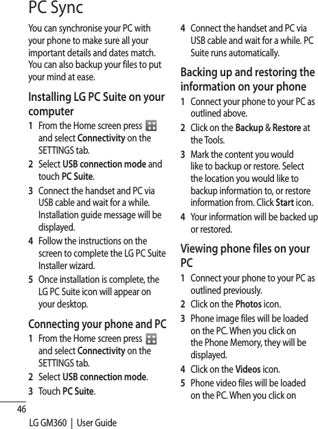 46LG GM360  |  User GuidePC SyncYou can synchronise your PC with your phone to make sure all your important details and dates match. You can also backup your files to put your mind at ease.Installing LG PC Suite on your computer1   From the Home screen press    and select Connectivity on the SETTINGS tab.2  Select USB connection mode and touch PC Suite.3   Connect the handset and PC via USB cable and wait for a while. Installation guide message will be displayed. 4    Follow the instructions on the screen to complete the LG PC Suite Installer wizard.5   Once installation is complete, the LG PC Suite icon will appear on your desktop.Connecting your phone and PC1   From the Home screen press   and select Connectivity on the SETTINGS tab.2  Select USB connection mode.3 Touch PC Suite.4   Connect the handset and PC via USB cable and wait for a while. PC Suite runs automatically.Backing up and restoring the information on your phone1   Connect your phone to your PC as outlined above.2   Click on the Backup &amp; Restore at the Tools.3   Mark the content you would like to backup or restore. Select the location you would like to backup information to, or restore information from. Click Start icon.4   Your information will be backed up or restored.Viewing phone files on your PC1   Connect your phone to your PC as outlined previously.2  Click on the Photos icon.3   Phone image files will be loaded on the PC. When you click on the Phone Memory, they will be displayed.4  Click on the Videos icon.5   Phone video files will be loaded on the PC. When you click on 