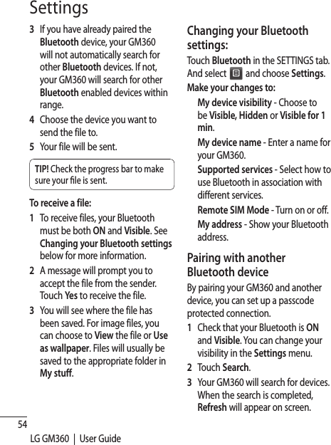 54LG GM360  |  User GuideSettings3   If you have already paired the Bluetooth device, your GM360 will not automatically search for other Bluetooth devices. If not, your GM360 will search for other Bluetooth enabled devices within range.4   Choose the device you want to send the file to.5   Your file will be sent.TIP! Check the progress bar to make sure your  le is sent.To receive a file:1   To receive files, your Bluetooth must be both ON and Visible. See Changing your Bluetooth settings below for more information.2   A message will prompt you to accept the file from the sender. Touch Yes to receive the file.3   You will see where the file has been saved. For image files, you can choose to View the file or Use as wallpaper. Files will usually be saved to the appropriate folder in My stuff.Changing your Bluetooth settings:Touch Bluetooth in the SETTINGS tab. And select   and choose Settings.Make your changes to:  My device visibility - Choose to be Visible, Hidden or Visible for 1 min.  My device name - Enter a name for your GM360.  Supported services - Select how to use Bluetooth in association with different services. Remote SIM Mode - Turn on or off.  My address - Show your Bluetooth address. Pairing with another Bluetooth deviceBy pairing your GM360 and another device, you can set up a passcode protected connection.1   Check that your Bluetooth is ON and Visible. You can change your visibility in the Settings menu.2 Touch Search.3   Your GM360 will search for devices. When the search is completed, Refresh will appear on screen.