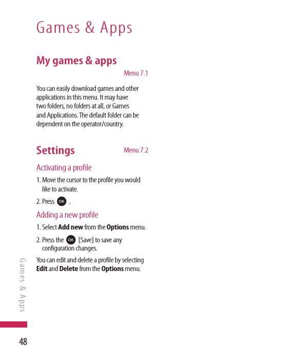 48My games &amp; apps    Menu 7.1You can easily download games and other applications in this menu. It may have two folders, no folders at all, or Games and Applications. The default folder can be dependent on the operator/country. Settings   Menu 7.2Activating a prole1.  Move the cursor to the profile you would like to activate.2. Press O .Adding a new prole1.  Select Add new from the Options menu. 2.  Press the O [Save] to save any configuration changes.You can edit and delete a profile by selecting Edit and Delete from the Options menu.Games &amp; AppsGames &amp; Apps