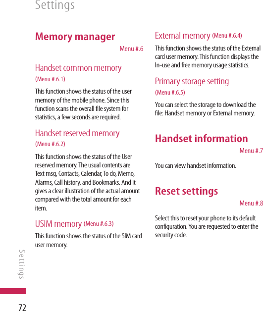 72Memory manager   Menu #.6Handset common memory  (Menu #.6.1)This function shows the status of the user memory of the mobile phone. Since this function scans the overall file system for statistics, a few seconds are required.Handset reserved memory  (Menu #.6.2) This function shows the status of the User reserved memory. The usual contents are Text msg, Contacts, Calendar, To do, Memo, Alarms, Call history, and Bookmarks. And it gives a clear illustration of the actual amount compared with the total amount for each item.USIM memory (Menu #.6.3)This function shows the status of the SIM card user memory.External memory (Menu #.6.4)This function shows the status of the External card user memory. This function displays the In-use and free memory usage statistics.Primary storage setting (Menu #.6.5)You can select the storage to download the file: Handset memory or External memory.Handset information  Menu #.7You can view handset information.Reset settings  Menu #.8Select this to reset your phone to its default configuration. You are requested to enter the security code.SettingsSettings
