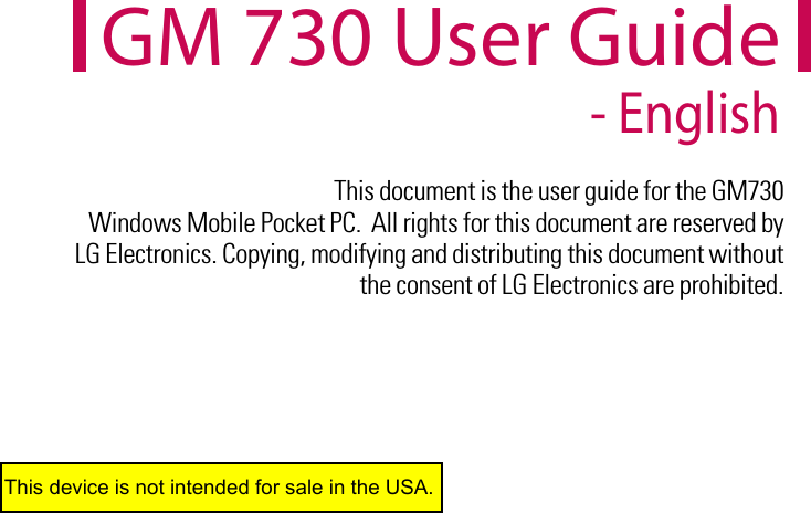 This document is the user guide for the GM730  Windows Mobile Pocket PC.  All rights for this document are reserved by LG Electronics. Copying, modifying and distributing this document without the consent of LG Electronics are prohibited.GM 730 User Guide - EnglishThis device is not intended for sale in the USA.