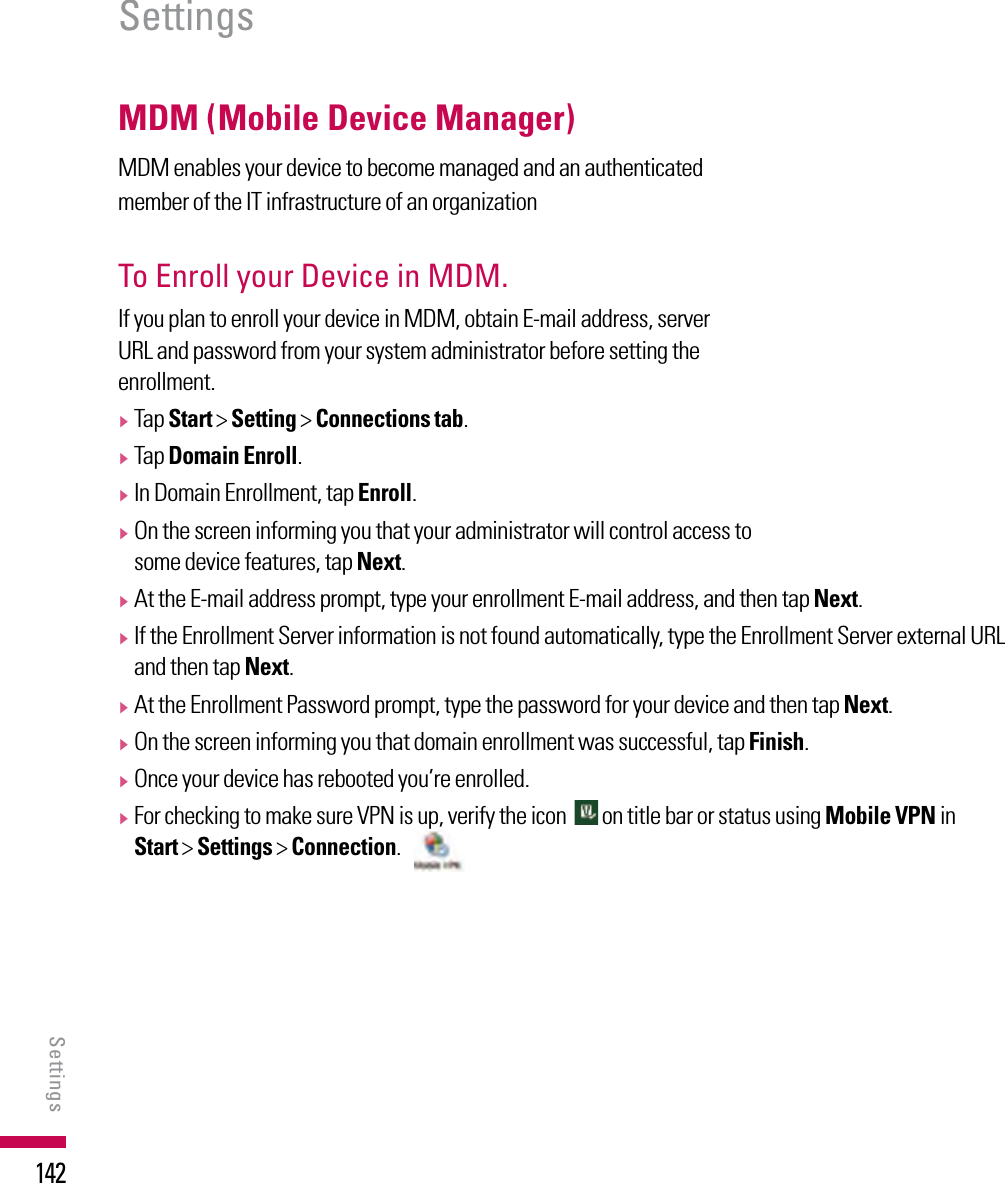 142MDM (Mobile Device Manager)MDM enables your device to become managed and an authenticated member of the IT infrastructure of an organizationTo Enroll your Device in MDM. If you plan to enroll your device in MDM, obtain E-mail address, server URL and password from your system administrator before setting the enrollment.v  Tap Start &gt; Setting &gt; Connections tab.v  Tap Domain Enroll.v  In Domain Enrollment, tap Enroll.v  On the screen informing you that your administrator will control access to some device features, tap Next.v  At the E-mail address prompt, type your enrollment E-mail address, and then tap Next.v  If the Enrollment Server information is not found automatically, type the Enrollment Server external URL and then tap Next.v  At the Enrollment Password prompt, type the password for your device and then tap Next.v  On the screen informing you that domain enrollment was successful, tap Finish.v  Once your device has rebooted you’re enrolled.v  For checking to make sure VPN is up, verify the icon    on title bar or status using Mobile VPN in  Start &gt; Settings &gt; Connection.   SettingsSettings