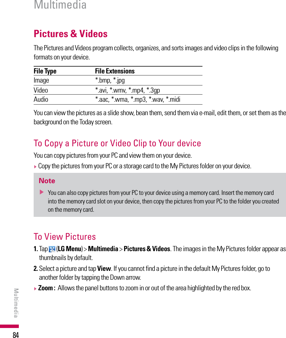 84Pictures &amp; Videos The Pictures and Videos program collects, organizes, and sorts images and video clips in the following formats on your device.File Type File ExtensionsImage *.bmp, *.jpgVideo *.avi, *.wmv, *.mp4, *.3gpAudio *.aac, *.wma, *.mp3, *.wav, *.midi You can view the pictures as a slide show, bean them, send them via e-mail, edit them, or set them as the background on the Today screen.To Copy a Picture or Video Clip to Your device You can copy pictures from your PC and view them on your device.v  Copy the pictures from your PC or a storage card to the My Pictures folder on your device.Notev  You can also copy pictures from your PC to your device using a memory card. Insert the memory card into the memory card slot on your device, then copy the pictures from your PC to the folder you created on the memory card.To View Pictures1.  Tap   (LG Menu) &gt; Multimedia &gt; Pictures &amp; Videos. The images in the My Pictures folder appear as thumbnails by default.2.  Select a picture and tap View. If you cannot find a picture in the default My Pictures folder, go to another folder by tapping the Down arrow.v  Zoom :  Allows the panel buttons to zoom in or out of the area highlighted by the red box.MultimediaMultimedia