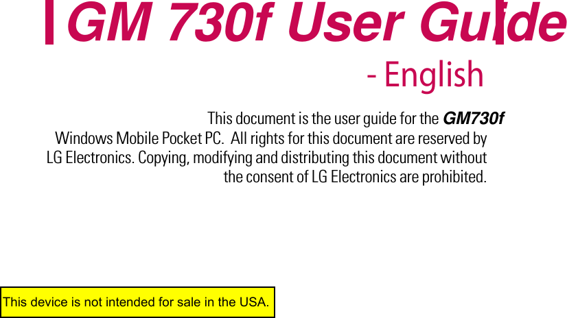 This document is the user guide for the GM730f  Windows Mobile Pocket PC.  All rights for this document are reserved by LG Electronics. Copying, modifying and distributing this document without the consent of LG Electronics are prohibited.GM 730f User Guide - EnglishThis device is not intended for sale in the USA.