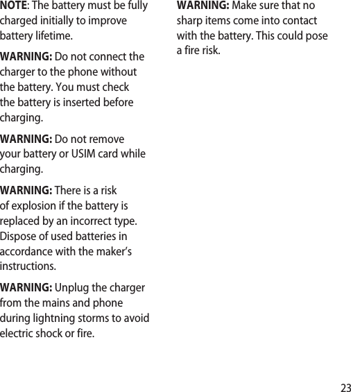 23NOTE: The battery must be fully charged initially to improve battery lifetime. WARNING: Do not connect the charger to the phone without the battery. You must check the battery is inserted before charging.WARNING: Do not remove your battery or USIM card while charging.WARNING: There is a risk of explosion if the battery is replaced by an incorrect type. Dispose of used batteries in accordance with the maker’s instructions.WARNING: Unplug the charger from the mains and phone during lightning storms to avoid electric shock or fire.WARNING: Make sure that no sharp items come into contact with the battery. This could pose a fire risk.