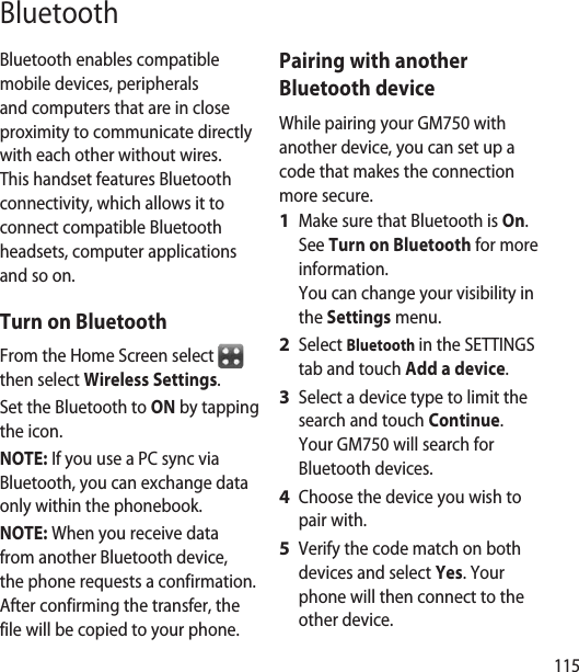 115BluetoothBluetooth enables compatible mobile devices, peripherals and computers that are in close proximity to communicate directly with each other without wires. This handset features Bluetooth connectivity, which allows it to connect compatible Bluetooth headsets, computer applications and so on.Turn on BluetoothFrom the Home Screen select   then select Wireless Settings.Set the Bluetooth to ON by tapping the icon.NOTE: If you use a PC sync via Bluetooth, you can exchange data only within the phonebook.NOTE: When you receive data from another Bluetooth device, the phone requests a confirmation. After confirming the transfer, the file will be copied to your phone.Pairing with another Bluetooth deviceWhile pairing your GM750 with another device, you can set up a code that makes the connection more secure.Make sure that Bluetooth is On.  See Turn on Bluetooth for more information. You can change your visibility in the Settings menu.Select Bluetooth in the SETTINGS tab and touch Add a device.Select a device type to limit the search and touch Continue. Your GM750 will search for Bluetooth devices.Choose the device you wish to pair with.Verify the code match on both devices and select Yes. Your phone will then connect to the other device.1 2 3 4 5 