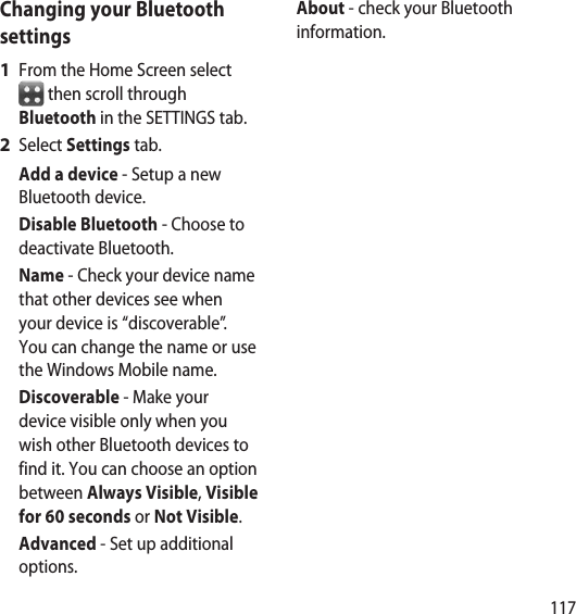 117Changing your Bluetooth settingsFrom the Home Screen select  then scroll through Bluetooth in the SETTINGS tab.Select Settings tab.Add a device - Setup a new Bluetooth device.Disable Bluetooth - Choose to deactivate Bluetooth.Name - Check your device name that other devices see when your device is “discoverable”. You can change the name or use the Windows Mobile name.Discoverable - Make your device visible only when you wish other Bluetooth devices to find it. You can choose an option between Always Visible, Visible for 60 seconds or Not Visible.Advanced - Set up additional options.1 2 About - check your Bluetooth information.