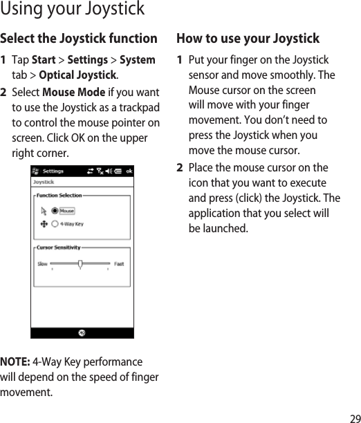 29Select the Joystick functionTap Start &gt; Settings &gt; System tab &gt; Optical Joystick.Select Mouse Mode if you want to use the Joystick as a trackpad to control the mouse pointer on screen. Click OK on the upper right corner.NOTE: 4-Way Key performance will depend on the speed of finger movement.1 2 How to use your JoystickPut your finger on the Joystick sensor and move smoothly. The Mouse cursor on the screen will move with your finger movement. You don’t need to press the Joystick when you move the mouse cursor.Place the mouse cursor on the icon that you want to execute and press (click) the Joystick. The application that you select will be launched.1 2 Using your Joystick