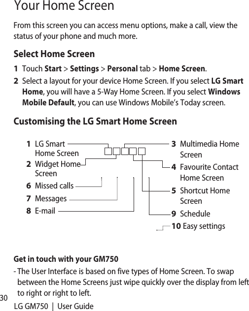 30 LG GM750  |  User GuideYour Home ScreenFrom this screen you can access menu options, make a call, view the status of your phone and much more.Select Home ScreenTouch Start &gt; Settings &gt; Personal tab &gt; Home Screen.Select a layout for your device Home Screen. If you select LG Smart Home, you will have a 5-Way Home Screen. If you select Windows Mobile Default, you can use Windows Mobile’s Today screen.Customising the LG Smart Home ScreenMultimedia Home ScreenFavourite Contact Home ScreenShortcut Home ScreenScheduleEasy settings3 4 5 9 10 LG Smart Home ScreenWidget Home ScreenMissed callsMessagesE-mail1 2 6 7 8 Get in touch with your GM750-  The User Interface is based on five types of Home Screen. To swap between the Home Screens just wipe quickly over the display from left to right or right to left.1 2 