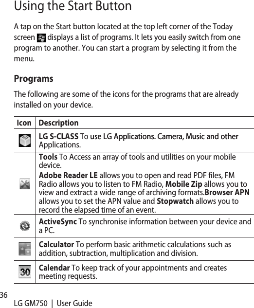 36 LG GM750  |  User GuideA tap on the Start button located at the top left corner of the Today screen   displays a list of programs. It lets you easily switch from one program to another. You can start a program by selecting it from the menu. ProgramsThe following are some of the icons for the programs that are already installed on your device.Icon DescriptionLG S-CLASS To use LG Applications. Camera, Music and otheruse LG Applications. Camera, Music and other Applications.Tools To Access an array of tools and utilities on your mobile device.Adobe Reader LE allows you to open and read PDF files, FM Radio allows you to listen to FM Radio, Mobile Zip allows you to view and extract a wide range of archiving formats.Browser APN allows you to set the APN value and Stopwatch allows you to record the elapsed time of an event.ActiveSync To synchronise information between your device and a PC.Calculator To perform basic arithmetic calculations such as addition, subtraction, multiplication and division.Calendar To keep track of your appointments and creates meeting requests.Using the Start Button