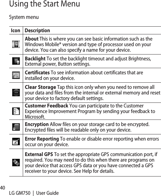 40 LG GM750  |  User GuideUsing the Start MenuSystem menuIcon DescriptionAbout This is where you can see basic information such as the Windows Mobile® version and type of processor used on your device. You can also specify a name for your device.Backlight To set the backlight timeout and adjust Brightness, External power, Button settings.Certificates To see information about certificates that are installed on your device.Clear Storage Tap this icon only when you need to remove all your data and files from the internal or external memory and reset your device to factory default settings.Customer Feedback You can participate to the Customer Experience Improvement Program by sending your feedback to Microsoft. Encryption Allow files on your storage card to be encrypted. Encrypted files will be readable only on your device.Error Reporting To enable or disable error reporting when errors occur on your device.External GPS To set the appropriate GPS communication port, if required. You may need to do this when there are programs on your device that access GPS data or you have connected a GPS receiver to your device. See Help for details.