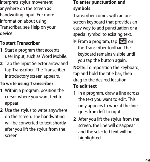 49interprets stylus movement anywhere on the screen as handwriting input. For more information about using Transcriber, see Help on your device.To start TranscriberStart a program that accepts user input, such as Word Mobile.Tap the Input Selector arrow and tap Transcriber. The Transcriber introductory screen appears.To write using TranscriberWithin a program, position the cursor where you want text to appear.Use the stylus to write anywhere on the screen. The handwriting will be converted to text shortly after you lift the stylus from the screen.1 2 1 2 To enter punctuation and symbolsTranscriber comes with an on-screen keyboard that provides an easy way to add punctuation or a special symbol to existing text.   From a program, tap   on the Transcriber toolbar. The keyboard remains visible until you tap the button again.NOTE: To reposition the keyboard, tap and hold the title bar, then drag to the desired location. To edit textIn a program, draw a line across the text you want to edit. This only appears to work if the line goes from left to right.After you lift the stylus from the screen, the line will disappear and the selected text will be highlighted.1 2 