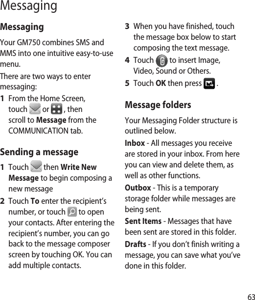 63MessagingMessagingYour GM750 combines SMS and MMS into one intuitive easy-to-use menu.There are two ways to enter messaging: From the Home Screen, touch   or   , then scroll to Message from the COMMUNICATION tab.Sending a messageTouch   then Write New Message to begin composing a new messageTouch To enter the recipient’s number, or touch   to open your contacts. After entering the recipient’s number, you can go back to the message composer screen by touching OK. You can add multiple contacts.  1 1 2 When you have finished, touch the message box below to start composing the text message.  Touch   to insert Image, Video, Sound or Others.Touch OK then press   .Message foldersYour Messaging Folder structure is outlined below.Inbox - All messages you receive are stored in your inbox. From here you can view and delete them, as well as other functions. Outbox - This is a temporary storage folder while messages are being sent.Sent Items - Messages that have been sent are stored in this folder.Drafts - If you don’t finish writing a message, you can save what you’ve done in this folder.3 4 5 