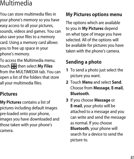 81MultimediaYou can store multimedia files in your phone’s memory so you have easy access to all your pictures, sounds, videos and games. You can also save your files to a memory card. Using a memory card allows you to free up space in your phone’s memory.To access the Multimedia menu, touch   then select My Files from the MULTIMEDIA tab. You can open a list of the folders that store all your multimedia files.Pictures My Pictures contains a list of pictures including default images pre-loaded onto your phone, images you have downloaded and those taken with your phone’s camera.My Pictures options menuThe options which are available to you in My Pictures depend on what type of image you have selected. All of the options will be available for pictures you have taken with the phone’s camera.Sending a photoTo send a photo just select the picture you want.Touch Menu and select Send. Choose from Message, E-mail, Bluetooth.If you choose Message or E-mail, your photo will be attached to a message and you can write and send the message as normal. If you choose Bluetooth, your phone will search for a device to send the picture to.1 2 3 