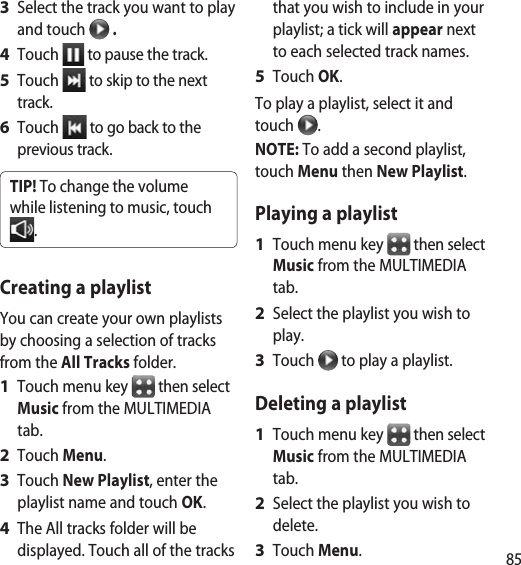 85Select the track you want to play and touch   .Touch   to pause the track.Touch   to skip to the next track.Touch   to go back to the previous track.TIP! To change the volume while listening to music, touch .Creating a playlistYou can create your own playlists by choosing a selection of tracks from the All Tracks folder.Touch menu key   then select Music from the MULTIMEDIA tab.Touch Menu.Touch New Playlist, enter the playlist name and touch OK.The All tracks folder will be displayed. Touch all of the tracks 3 4 5 6 1 2 3 4 that you wish to include in your playlist; a tick will appear next to each selected track names.Touch OK.To play a playlist, select it and touch  .NOTE: To add a second playlist, touch Menu then New Playlist.Playing a playlistTouch menu key   then select Music from the MULTIMEDIA tab.Select the playlist you wish to play.Touch   to play a playlist.Deleting a playlistTouch menu key   then select Music from the MULTIMEDIA tab.Select the playlist you wish to delete.Touch Menu.5 1 2 3 1 2 3 