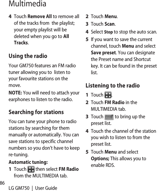 86 LG GM750  |  User GuideMultimediaTouch Remove All to remove all of the tracks from  the playlist; your empty playlist will be deleted when you go to All Tracks.Using the radioYour GM750 features an FM radio tuner allowing you to  listen to your favourite stations on the move.NOTE: You will need to attach your earphones to listen to the radio. Searching for stationsYou can tune your phone to radio stations by searching for them manually or automatically. You can save stations to specific channel numbers so you don’t have to keep re-tuning.  Automatic tuning:Touch   then select FM Radio from the MULTIMEDIA tab.4 1 Touch Menu.Touch Scan.Select Stop to stop the auto scan.If you want to save the current channel, touch Menu and select Save preset. You can designate the Preset name and Shortcut key. It can be found in the preset list.Listening to the radioTouch  .Touch FM Radio in the MULTIMEDIA tab.Touch   to bring up the preset list.Touch the channel of the station you wish to listen to from the preset list.Touch Menu and select Options; This allows you to enable RDS.2 3 4 5 1 2 3 4 5 