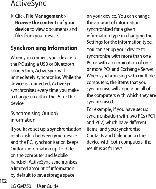 102 LG GM750  |  User GuideActiveSync   Click File Management &gt; Browse the contents of your device to view documents and files from your device.Synchronising InformationWhen you connect your device to the PC using a USB or Bluetooth connection, ActiveSync will immediately synchronise. While the device is connected, ActiveSync synchronises every time you make a change on either the PC or the device.Synchronising Outlook informationIf you have set up a synchronisation relationship between your device and the PC, synchronisation keeps Outlook information up-to-date on the computer and Mobile handset. ActiveSync synchronises a limited amount of information by default to save storage space on your device. You can change the amount of information synchronised for a given information type in changing the Settings for the information type.You can set up your device to synchronise with more than one PC or with a combination of one or more PCs and Exchange Server. When synchronising with multiple computers, the items that you synchronise will appear on all of the computers with which they are synchronised.For example, if you have set up synchronisation with two PCs (PC1 and PC2) which have different items, and you synchronise Contacts and Calendar on the device with both computers, the result is as follows: