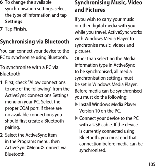 105To change the available synchronisation settings, select the type of information and tap Settings.Tap Finish.Synchronising via BluetoothYou can connect your device to the PC to synchronise using Bluetooth.To synchronise with a PC via BluetoothFirst, check “Allow connections to one of the following” from the ActiveSync connections Settings menu on your PC. Select the proper COM port. If there are no available connections you should first create a Bluetooth pairing. Select the ActiveSync item in the Programs menu, then ActiveSyncMenuConnect via Bluetooth.6 7 1 2 Synchronising Music, Video and PicturesIf you wish to carry your music or other digital media with you while you travel, ActiveSync works with Windows Media Player to synchronise music, videos and pictures. Other than selecting the Media information type in ActiveSync to be synchronised, all media synchronisation settings must be set in Windows Media Player. Before media can be synchronised you must do the following:   Install Windows Media Player Version 10 on the PC.   Connect your device to the PC with a USB cable. If the device is currently connected using Bluetooth, you must end that connection before media can be synchronised.