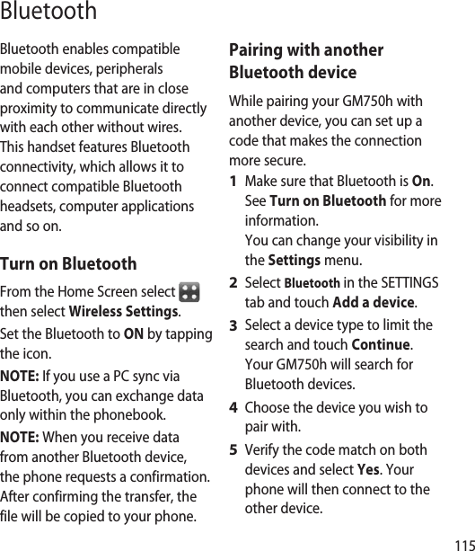 115BluetoothBluetooth enables compatible mobile devices, peripherals and computers that are in close proximity to communicate directly with each other without wires. This handset features Bluetooth connectivity, which allows it to connect compatible Bluetooth headsets, computer applications and so on.Turn on BluetoothFrom the Home Screen select   then select Wireless Settings.Set the Bluetooth to ON by tapping the icon.NOTE: If you use a PC sync via Bluetooth, you can exchange data only within the phonebook.NOTE: When you receive data from another Bluetooth device, the phone requests a confirmation. After confirming the transfer, the file will be copied to your phone.Pairing with another Bluetooth deviceWhile pairing your GM750h with another device, you can set up a code that makes the connection more secure.Make sure that Bluetooth is On.  See Turn on Bluetooth for more information. You can change your visibility in the Settings menu.Select Bluetooth in the SETTINGS tab and touch Add a device.Select a device type to limit the search and touch Continue. Your GM750h will search for Bluetooth devices.Choose the device you wish to pair with.Verify the code match on both devices and select Yes. Your phone will then connect to the other device.1 2 3 4 5 