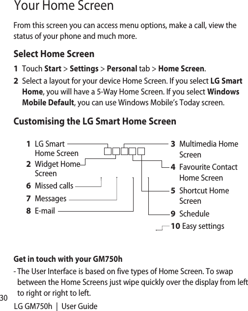 30 LG GM750h  |  User GuideYour Home ScreenFrom this screen you can access menu options, make a call, view the status of your phone and much more.Select Home ScreenTouch Start &gt; Settings &gt; Personal tab &gt; Home Screen.Select a layout for your device Home Screen. If you select LG Smart Home, you will have a 5-Way Home Screen. If you select Windows Mobile Default, you can use Windows Mobile’s Today screen.Customising the LG Smart Home ScreenMultimedia Home ScreenFavourite Contact Home ScreenShortcut Home ScreenScheduleEasy settings3 4 5 9 10 LG Smart Home ScreenWidget Home ScreenMissed callsMessagesE-mail1 2 6 7 8 Get in touch with your GM750h-  The User Interface is based on five types of Home Screen. To swap between the Home Screens just wipe quickly over the display from left to right or right to left.1 2 