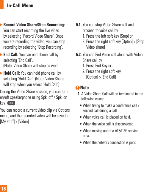 In-Call Menu16]  Record Video Share/Stop Recording: You can start recording the live video by selecting ‘Record Video Share’. Once you are recording the video, you can stop recording by selecting ‘Stop Recording’.]  End Call: You can end phone call by selecting ‘End Call’.  (Note: Video Share will stop as well) ]  Hold Call: You can hold phone call by selecting ‘Hold Call’. (Note: Video Share will stop when you select ‘Hold Call’)During the Video Share session, you can turn on/off speakerphone using Spk. off / Spk. on key  .You can record a current video clip via Options menu, and the recorded video will be saved in [My stuff] &gt; [Video].5.1.  You can stop Video Share call and proceed to voice call by 1. Press the left soft key [Stop] or 2.  Press the right soft key [Opton] &gt; [Stop Video share]5.2.  You can End Voice call along with Video Share call by 1. Press End Key or 2.  Press the right soft key  [Option] &gt; [End Call]n Note1.  A Video Share Call will be terminated in the following cases:  •  When trying to make a conference call / second call during a call.  •  When voice call is placed on hold.  •  When the voice call is disconnected.  •  When moving out of a AT&amp;T 3G service area.  •  When the network connection is poor.