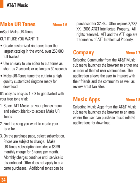 AT&amp;T Music34Make UR Tones Menu 1.6mSpot Make-UR-TonesCUT IT LIKE YOU WANT IT!•  Create customized ringtones from the largest catalog in the world, over 250,000 full tracks!•  Use an easy to use editor to cut tones as short as 2 seconds or as long as 30 seconds•  Make-UR-Tones turns the cut into a high quality customized ringtone ready for download.It’s easy as easy as 1-2-3 to get started with your free tone trial:1.  Select ATT Music  on your phones menu and select &lt;blank&gt; to access Make UR Tones2.  Find the song you want to create your tone for3.  On the purchase page, select subscription. Prices are subject to change.  Make UR Tones subscription includes a $6.99 monthly charge for 3 tones per month.  Monthly charges continue until service is discontinued. Offer does not apply to a la carte purchases.  Additional tones can be purchased for $2.99..  Offer expires X/XX/XX.  2008 AT&amp;T Intellectual Property.  All rights reserved.  ATT and the ATT logo are trademarks of ATT Intellectual Property.Company Menu 1.7Selecting Community from the AT&amp;T Music sub menu launches the browser to either one or more of the hot user communities. The application allows the user to interact with their friends and the community as well as review artist fan sites. Music Apps Menu 1.8Selecting Music Apps from the AT&amp;T Music sub menu launches the browser to an area where the user can purchase music related applications for download.