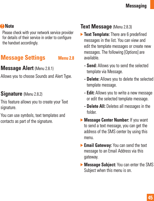 Messaging45n NotePlease check with your network service provider for details of their service in order to configure the handset accordingly.Message Settings Menu 2.8Message Alert (Menu 2.8.1)Allows you to choose Sounds and Alert Type. Signature (Menu 2.8.2)This feature allows you to create your Text signature.You can use symbols, text templates and contacts as part of the signature.Text Message (Menu 2.8.3)]  Text Template: There are 6 predefined messages in the list. You can view and edit the template messages or create new messages. The following [Options] are available.   -  Send: Allows you to send the selected template via Message.  -  Delete: Allows you to delete the selected template message.  -  Edit: Allows you to write a new message or edit the selected template message.  -  Delete All: Deletes all messages in the folder.]  Message Center Number: If you want to send a text message, you can get the address of the SMS center by using this menu.]  Email Gateway: You can send the text message to an Email Address via this gateway.]  Message Subject: You can enter the SMS Subject when this menu is on.