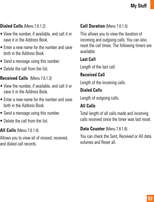 My Stuff57Dialed Calls (Menu 7.6.1.2)•  View the number, if available, and call it or save it in the Address Book.•  Enter a new name for the number and save both in the Address Book.•  Send a message using this number.•  Delete the call from the list.Received Calls  (Menu 7.6.1.3)•  View the number, if available, and call it or save it in the Address Book.•  Enter a new name for the number and save both in the Address Book.•  Send a message using this number.•  Delete the call from the list.All Calls (Menu 7.6.1.4)Allows you to view all of missed, received, and dialed call records.Call Duration (Menu 7.6.1.5)This allows you to view the duration of incoming and outgoing calls. You can also reset the call times. The following timers are available:Last CallLength of the last call.Received CallLength of the incoming calls.Dialed CallsLength of outgoing calls.All CallsTotal length of all calls made and incoming calls received since the timer was last reset.Data Counter (Menu 7.6.1.6)You can check the Sent, Received or All data volumes and Reset all.