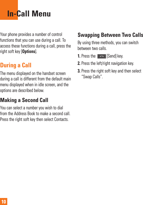 10In-Call MenuYour phone provides a number of control functions that you can use during a call. To access these functions during a call, press the right soft key [Options].During a CallThe menu displayed on the handset screen during a call is different from the default main menu displayed when in idle screen, and the options are described below.Making a Second CallYou can select a number you wish to dial from the Address Book to make a second call. Press the right soft key then select Contacts.Swapping Between Two CallsBy using three methods, you can switch between two calls. 1.  Press the  [Send] key.2.  Press the left/right navigation key.3.  Press the right soft key and then select “Swap Calls”.