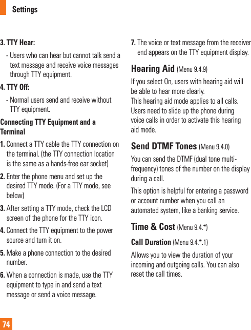 Settings743. TTY Hear:  -  Users who can hear but cannot talk send a text message and receive voice messages through TTY equipment.4. TTY Off:  -  Normal users send and receive without TTY equipment.Connecting TTY Equipment and a Terminal1.  Connect a TTY cable the TTY connection on the terminal. (the TTY connection location is the same as a hands-free ear socket)2.  Enter the phone menu and set up the desired TTY mode. (For a TTY mode, see below)3.  After setting a TTY mode, check the LCD screen of the phone for the TTY icon.4.  Connect the TTY equipment to the power source and turn it on.5.  Make a phone connection to the desired number.6.  When a connection is made, use the TTY equipment to type in and send a text message or send a voice message.7.  The voice or text message from the receiver end appears on the TTY equipment display.Hearing Aid (Menu 9.4.9)If you select On, users with hearing aid will be able to hear more clearly.  This hearing aid mode applies to all calls. Users need to slide up the phone during voice calls in order to activate this hearing aid mode. Send DTMF Tones (Menu 9.4.0)You can send the DTMF (dual tone multi-frequency) tones of the number on the display during a call.This option is helpful for entering a password or account number when you call an automated system, like a banking service.Time &amp; Cost (Menu 9.4.*)Call Duration (Menu 9.4.*.1)Allows you to view the duration of your incoming and outgoing calls. You can also reset the call times.