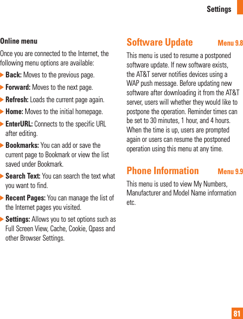 Settings81Online menuOnce you are connected to the Internet, the following menu options are available:]  Back: Moves to the previous page.]  Forward: Moves to the next page.]  Refresh: Loads the current page again.]  Home: Moves to the initial homepage.]  EnterURL: Connects to the specific URL after editing.]  Bookmarks: You can add or save the current page to Bookmark or view the list saved under Bookmark.]  Search Text: You can search the text what you want to find.]  Recent Pages: You can manage the list of the Internet pages you visited.]  Settings: Allows you to set options such as Full Screen View, Cache, Cookie, Qpass and other Browser Settings.Software Update Menu 9.8This menu is used to resume a postponed software update. If new software exists, the AT&amp;T server notifies devices using a WAP push message. Before updating new software after downloading it from the AT&amp;T server, users will whether they would like to postpone the operation. Reminder times can be set to 30 minutes, 1 hour, and 4 hours. When the time is up, users are prompted again or users can resume the postponed operation using this menu at any time.Phone Information Menu 9.9This menu is used to view My Numbers, Manufacturer and Model Name information etc.