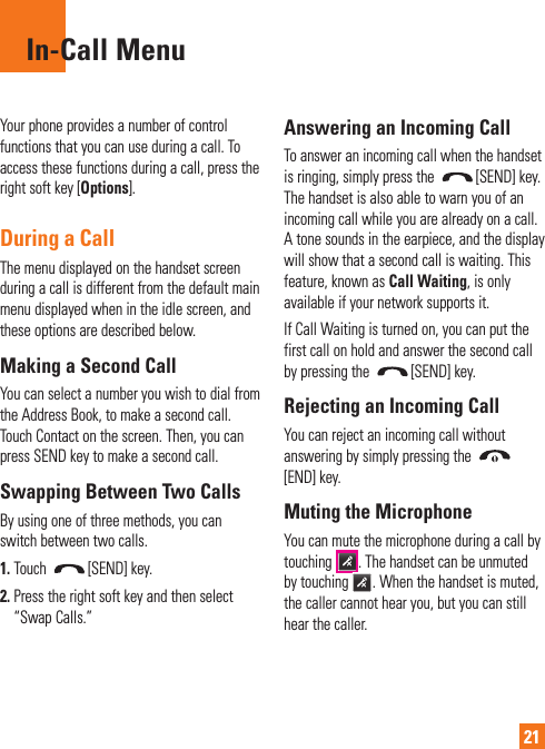 21In-Call MenuYour phone provides a number of control functions that you can use during a call. To access these functions during a call, press the right soft key [Options].During a CallThe menu displayed on the handset screen during a call is different from the default main menu displayed when in the idle screen, and these options are described below.Making a Second CallYou can select a number you wish to dial from the Address Book, to make a second call. Touch Contact on the screen. Then, you can press SEND key to make a second call. Swapping Between Two CallsBy using one of three methods, you can switch between two calls.1.  Touch  [SEND] key.2.  Press the right soft key and then select “Swap Calls.”Answering an Incoming CallTo answer an incoming call when the handset is ringing, simply press the  [SEND] key. The handset is also able to warn you of an incoming call while you are already on a call. A tone sounds in the earpiece, and the display will show that a second call is waiting. This feature, known as Call Waiting, is only available if your network supports it.If Call Waiting is turned on, you can put the first call on hold and answer the second call by pressing the  [SEND] key.Rejecting an Incoming CallYou can reject an incoming call without answering by simply pressing the [END] key.Muting the MicrophoneYou can mute the microphone during a call by touching  . The handset can be unmuted by touching  . When the handset is muted, the caller cannot hear you, but you can still hear the caller.