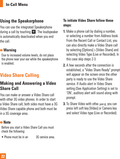 In-Call Menu22Using the SpeakerphoneYou can use the integrated Speakerphone during a call by touching  . The loudspeaker is automatically deactivated when you end the call.n WarningDue to increased volume levels, do not place the phone near your ear while the speakerphone is enabled.Video Share CallingMaking and Answering a Video Share CallYou can make or answer a Video Share call with other 3G video phones. In order to start a Video Share call, both sides must have a 3G Video Share capable phone and both must be in a 3G coverage area. n NoteBefore you start a Video Share Call you must check the following:•  Phone must be in an AT&amp;T 3G service area.To initiate Video Share follow these steps:1.  Make a phone call by dialing a number, or selecting a number from Address book. From the Recent Call or Contact List, you can also directly make a Video Share call by selecting [Options] &gt; [Video Share] and selecting Video Type (Live or Recorded). In this case skip steps 2-3. 2.  A few seconds after the connection is established, a &quot;Video Share Ready&quot; prompt will appear on the screen once the other party is ready to use the Video Share service. If Audio alert in Video Share setting (See Application Setting) is set to ‘ON’, auditory alert will sound along with prompt.3.  To Share Video with other party, you can press left soft key [Video] or Camera key and select Video type (Live or Recorded).