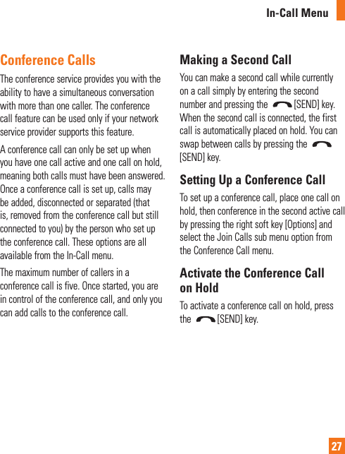 In-Call Menu27Conference CallsThe conference service provides you with the ability to have a simultaneous conversation with more than one caller. The conference call feature can be used only if your network service provider supports this feature.A conference call can only be set up when you have one call active and one call on hold, meaning both calls must have been answered. Once a conference call is set up, calls may be added, disconnected or separated (that is, removed from the conference call but still connected to you) by the person who set up the conference call. These options are all available from the In-Call menu.The maximum number of callers in a conference call is five. Once started, you are in control of the conference call, and only you can add calls to the conference call.Making a Second CallYou can make a second call while currently on a call simply by entering the second number and pressing the  [SEND] key. When the second call is connected, the first call is automatically placed on hold. You can swap between calls by pressing the [SEND] key.Setting Up a Conference CallTo set up a conference call, place one call on hold, then conference in the second active call by pressing the right soft key [Options] and select the Join Calls sub menu option from the Conference Call menu.Activate the Conference Call on HoldTo activate a conference call on hold, press the  [SEND] key.