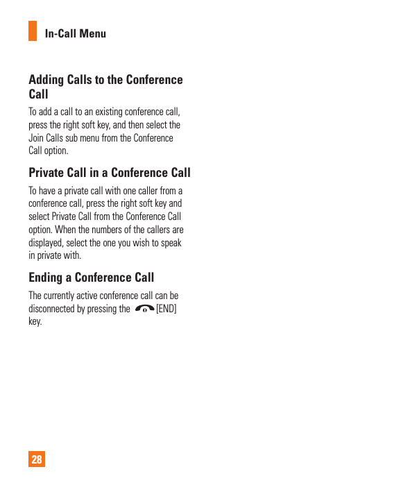In-Call Menu28Adding Calls to the Conference CallTo add a call to an existing conference call, press the right soft key, and then select the Join Calls sub menu from the Conference Call option.Private Call in a Conference CallTo have a private call with one caller from a conference call, press the right soft key and select Private Call from the Conference Call option. When the numbers of the callers are displayed, select the one you wish to speak in private with.Ending a Conference CallThe currently active conference call can be disconnected by pressing the  [END] key.