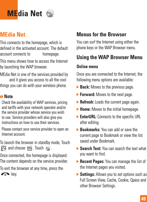 49MEdia Net MEdia Net This connects to the homepage, which is defined in the activated account. The default account connects to AT&amp;T’s homepage. This menu shows how to access the Internet by launching the WAP browser.MEdia Net is one of the services provided by AT&amp;T and it gives you access to all the cool things you can do with your wireless phone. n NoteCheck the availability of WAP services, pricing and tariffs with your network operator and/or the service provider whose service you wish to use. Service providers will also give you instructions on how to use their services.Please contact your service provider to open an Internet account.To launch the browser in standby mode, Touch  and choose  . Touch  .Once connected, the homepage is displayed. The content depends on the service provider.To exit the browser at any time, press the  key.Menus for the BrowserYou can surf the Internet using either the phone keys or the WAP Browser menu.Using the WAP Browser MenuOnline menuOnce you are connected to the Internet, the following menu options are available:]  Back: Moves to the previous page.]  Forward: Moves to the next page.]  Refresh: Loads the current page again.]  Home: Moves to the initial homepage.]  EnterURL: Connects to the specific URL after editing.]  Bookmarks: You can add or save the current page to Bookmark or view the list saved under Bookmark.]  Search Text: You can search the text what you want to find.]  Recent Pages: You can manage the list of the Internet pages you visited.]  Settings: Allows you to set options such as Full Screen View, Cache, Cookie, Qpass and other Browser Settings.