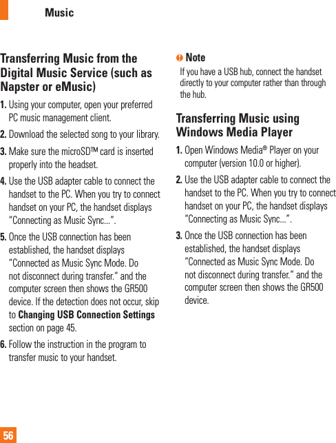 AT&amp;T Music56Transferring Music from the Digital Music Service (such as Napster or eMusic)1.  Using your computer, open your preferred PC music management client.2. Download the selected song to your library.3.  Make sure the microSD™ card is inserted properly into the headset.4.  Use the USB adapter cable to connect the handset to the PC. When you try to connect handset on your PC, the handset displays “Connecting as Music Sync...”.5.  Once the USB connection has been established, the handset displays “Connected as Music Sync Mode. Do not disconnect during transfer.“ and the computer screen then shows the GR500 device. If the detection does not occur, skip to Changing USB Connection Settings section on page 45.6.  Follow the instruction in the program to transfer music to your handset.n NoteIf you have a USB hub, connect the handset directly to your computer rather than through the hub. Transferring Music using Windows Media Player1.  Open Windows Media® Player on your computer (version 10.0 or higher).2.  Use the USB adapter cable to connect the handset to the PC. When you try to connect handset on your PC, the handset displays “Connecting as Music Sync...”.3.  Once the USB connection has been established, the handset displays “Connected as Music Sync Mode. Do not disconnect during transfer.“ and the computer screen then shows the GR500 device.