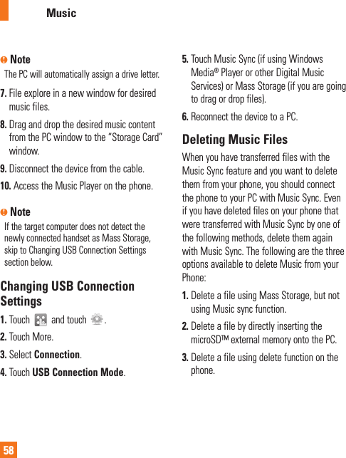 AT&amp;T Music58n NoteThe PC will automatically assign a drive letter.7.  File explore in a new window for desired music files. 8.  Drag and drop the desired music content from the PC window to the “Storage Card” window.9.  Disconnect the device from the cable. 10.  Access the Music Player on the phone.n NoteIf the target computer does not detect the newly connected handset as Mass Storage, skip to Changing USB Connection Settings section below. Changing USB Connection Settings1.  Touch   and touch  . 2.  Touch More.3.  Select Connection.4.  Touch USB Connection Mode.5.  Touch Music Sync (if using Windows Media® Player or other Digital Music Services) or Mass Storage (if you are going to drag or drop files).6. Reconnect the device to a PC.Deleting Music FilesWhen you have transferred files with the Music Sync feature and you want to delete them from your phone, you should connect the phone to your PC with Music Sync. Even if you have deleted files on your phone that were transferred with Music Sync by one of the following methods, delete them again with Music Sync. The following are the three options available to delete Music from your Phone:1.  Delete a file using Mass Storage, but not using Music sync function.2.  Delete a file by directly inserting the microSD™ external memory onto the PC.3.  Delete a file using delete function on the phone.