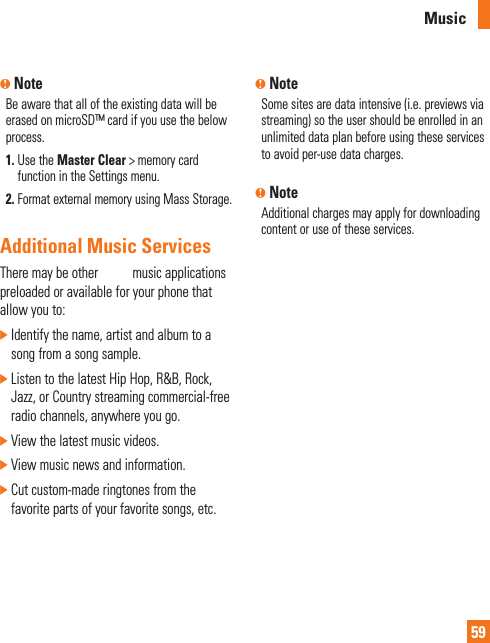 AT&amp;T Music59n NoteBe aware that all of the existing data will be erased on microSD™ card if you use the below process.1.  Use the Master Clear &gt; memory card function in the Settings menu.2.  Format external memory using Mass Storage.Additional Music Services There may be other AT&amp;T music applications preloaded or available for your phone that allow you to:]  Identify the name, artist and album to a song from a song sample.]  Listen to the latest Hip Hop, R&amp;B, Rock, Jazz, or Country streaming commercial-free radio channels, anywhere you go.] View the latest music videos.] View music news and information.]  Cut custom-made ringtones from the favorite parts of your favorite songs, etc.n NoteSome sites are data intensive (i.e. previews via streaming) so the user should be enrolled in an unlimited data plan before using these services to avoid per-use data charges. n NoteAdditional charges may apply for downloading content or use of these services.