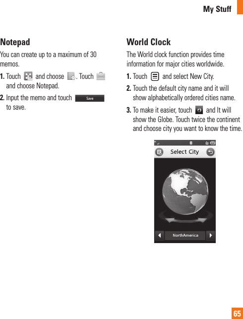 My Stuff65NotepadYou can create up to a maximum of 30 memos.1.  Touch   and choose  . Touch   and choose Notepad.2.  Input the memo and touch   to save.World ClockThe World clock function provides time information for major cities worldwide.1.  Touch   and select New City.2.  Touch the default city name and it will show alphabetically ordered cities name.3.  To make it easier, touch   and It will show the Globe. Touch twice the continent and choose city you want to know the time. 
