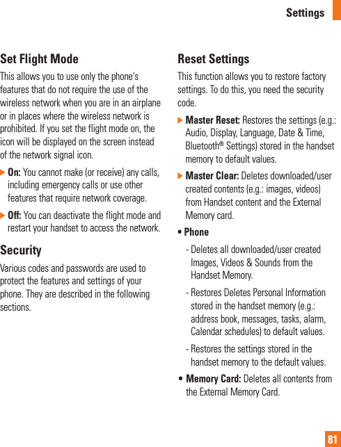 Settings81Set Flight ModeThis allows you to use only the phone&apos;s features that do not require the use of the wireless network when you are in an airplane or in places where the wireless network is prohibited. If you set the flight mode on, the icon will be displayed on the screen instead of the network signal icon.]  On: You cannot make (or receive) any calls, including emergency calls or use other features that require network coverage.]  Off: You can deactivate the flight mode and restart your handset to access the network.SecurityVarious codes and passwords are used to protect the features and settings of your phone. They are described in the following sections.Reset SettingsThis function allows you to restore factory settings. To do this, you need the security code.]  Master Reset: Restores the settings (e.g.: Audio, Display, Language, Date &amp; Time, Bluetooth® Settings) stored in the handset memory to default values.]  Master Clear: Deletes downloaded/user created contents (e.g.: images, videos) from Handset content and the External Memory card.•  Phone  -  Deletes all downloaded/user created Images, Videos &amp; Sounds from the Handset Memory.  -  Restores Deletes Personal Information stored in the handset memory (e.g.: address book, messages, tasks, alarm, Calendar schedules) to default values.  -  Restores the settings stored in the handset memory to the default values.•  Memory Card: Deletes all contents from the External Memory Card.