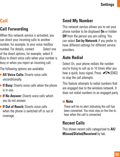 Settings83CallCall ForwardingWhen this network service is activated, you can direct your incoming calls to another number, for example, to your voice mailbox number. For details, contact AT&amp;T. Select one of the divert options, for example, select If Busy to divert voice calls when your number is busy or when you reject an incoming call. The following options are available: ]  All Voice Calls: Diverts voice calls unconditionally. ]  If Busy: Diverts voice calls when the phone is in use.]  If No Answer: Diverts voice calls which you do not answer.]  If Out of Reach: Diverts voice calls when the phone is switched off or out of coverage.Send My NumberThis network service allows you to set your phone number to be displayed On or hidden Off from the person you are calling. You can select Set by Network if you prefer to have different settings for different service providers.Auto RedialSelect On, your phone redials the number you&apos;re trying to call up to 10 times after you hear a quick, busy signal. Press  [END] to stop the call attempts.This feature attempts to redial numbers that are engaged due to the wireless network. It does not redial numbers to an engaged party.n NoteThere will be no alert indicating the call has been connected. You must stay on the line to hear when the call is connected.Recent CallsThis shows recent calls categorized to All/Missed/Dialed/Received by tab.
