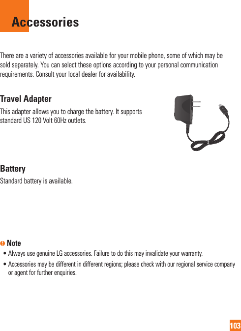 103AccessoriesThere are a variety of accessories available for your mobile phone, some of which may be sold separately. You can select these options according to your personal communication requirements. Consult your local dealer for availability.Travel AdapterThis adapter allows you to charge the battery. It supports standard US 120 Volt 60Hz outlets.BatteryStandard battery is available.n Note•  Always use genuine LG accessories. Failure to do this may invalidate your warranty.•  Accessories may be different in different regions; please check with our regional service company or agent for further enquiries.