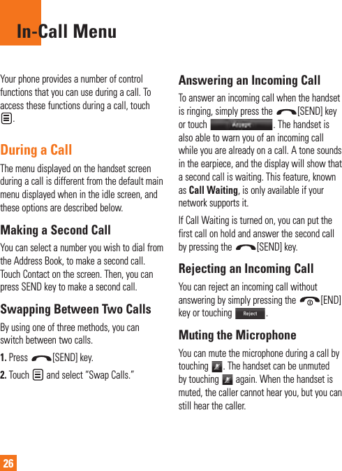 26In-Call MenuYour phone provides a number of control functions that you can use during a call. To access these functions during a call, touch . During a CallThe menu displayed on the handset screen during a call is different from the default main menu displayed when in the idle screen, and these options are described below.Making a Second CallYou can select a number you wish to dial from the Address Book, to make a second call. Touch Contact on the screen. Then, you can press SEND key to make a second call. Swapping Between Two CallsBy using one of three methods, you can switch between two calls.1.  Press  [SEND] key.2.  Touch   and select “Swap Calls.”Answering an Incoming CallTo answer an incoming call when the handset is ringing, simply press the  [SEND] key or touch  . The handset is also able to warn you of an incoming call while you are already on a call. A tone sounds in the earpiece, and the display will show that a second call is waiting. This feature, known as Call Waiting, is only available if your network supports it.If Call Waiting is turned on, you can put the first call on hold and answer the second call by pressing the  [SEND] key.Rejecting an Incoming CallYou can reject an incoming call without answering by simply pressing the  [END] key or touching  .Muting the MicrophoneYou can mute the microphone during a call by touching  . The handset can be unmuted by touching   again. When the handset is muted, the caller cannot hear you, but you can still hear the caller.