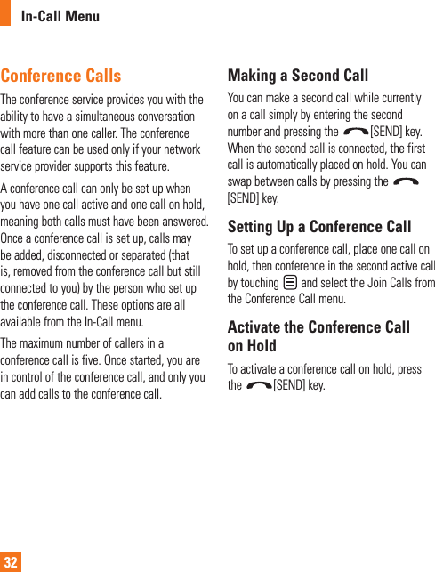 In-Call Menu32Conference CallsThe conference service provides you with the ability to have a simultaneous conversation with more than one caller. The conference call feature can be used only if your network service provider supports this feature.A conference call can only be set up when you have one call active and one call on hold, meaning both calls must have been answered. Once a conference call is set up, calls may be added, disconnected or separated (that is, removed from the conference call but still connected to you) by the person who set up the conference call. These options are all available from the In-Call menu.The maximum number of callers in a conference call is five. Once started, you are in control of the conference call, and only you can add calls to the conference call.Making a Second CallYou can make a second call while currently on a call simply by entering the second number and pressing the  [SEND] key. When the second call is connected, the first call is automatically placed on hold. You can swap between calls by pressing the [SEND] key.Setting Up a Conference CallTo set up a conference call, place one call on hold, then conference in the second active call by touching   and select the Join Calls from the Conference Call menu.Activate the Conference Call on HoldTo activate a conference call on hold, press the  [SEND] key.